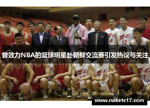 曾效力NBA的篮球明星赴朝鲜交流赛引发热议与关注