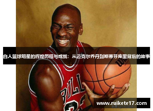 白人篮球明星的辉煌历程与成就：从迈克尔乔丹到斯蒂芬库里背后的故事