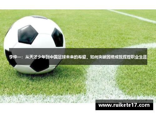 李仲一：从天才少年到中国足球未来的希望，如何突破困境成就辉煌职业生涯